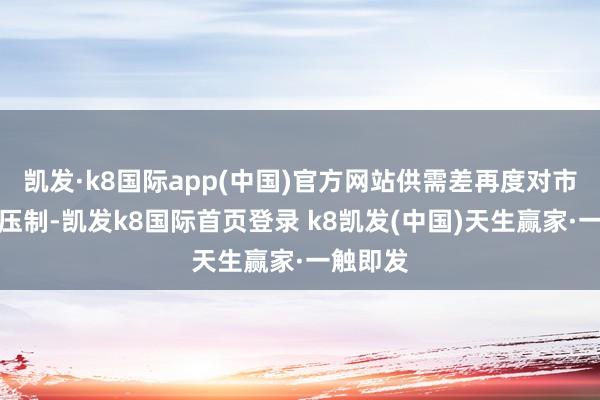 凯发·k8国际app(中国)官方网站供需差再度对市集酿成压制-凯发k8国际首页登录 k8凯发(中国)天生赢家·一触即发