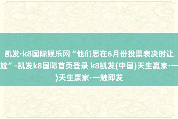 凯发·k8国际娱乐网“他们思在6月份投票表决时让咱们尴尬”-凯发k8国际首页登录 k8凯发(中国)天生赢家·一触即发