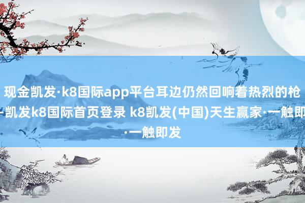 现金凯发·k8国际app平台耳边仍然回响着热烈的枪声-凯发k8国际首页登录 k8凯发(中国)天生赢家·一触即发