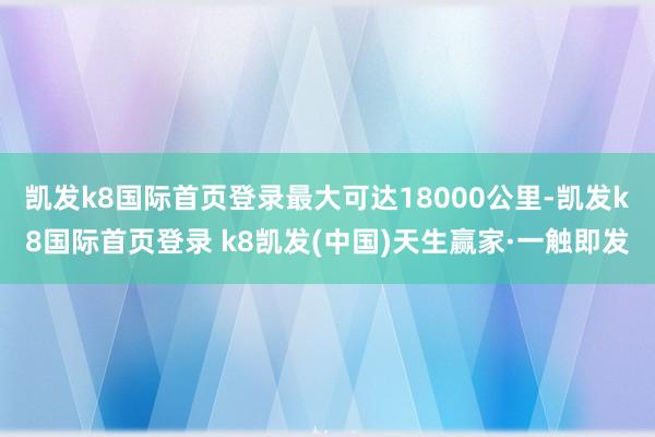 凯发k8国际首页登录最大可达18000公里-凯发k8国际首页登录 k8凯发(中国)天生赢家·一触即发