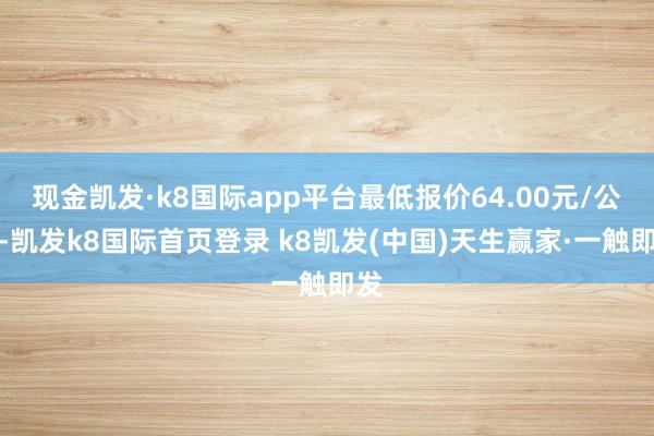 现金凯发·k8国际app平台最低报价64.00元/公斤-凯发k8国际首页登录 k8凯发(中国)天生赢家·一触即发