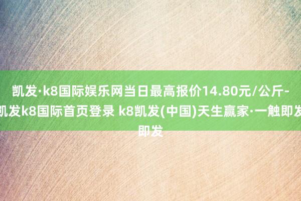 凯发·k8国际娱乐网当日最高报价14.80元/公斤-凯发k8国际首页登录 k8凯发(中国)天生赢家·一触即发