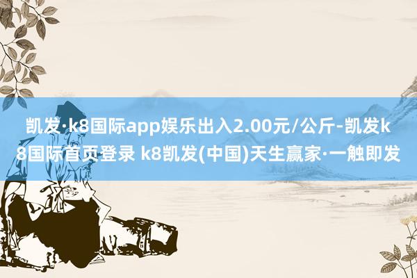 凯发·k8国际app娱乐出入2.00元/公斤-凯发k8国际首页登录 k8凯发(中国)天生赢家·一触即发