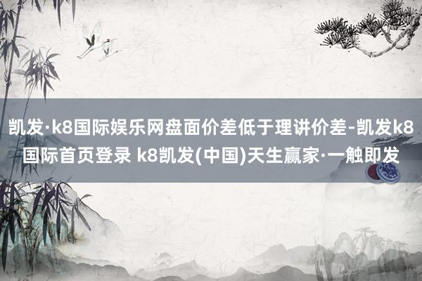 凯发·k8国际娱乐网盘面价差低于理讲价差-凯发k8国际首页登录 k8凯发(中国)天生赢家·一触即发