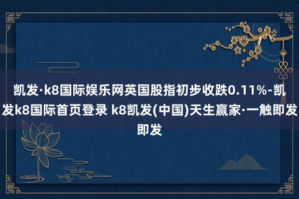 凯发·k8国际娱乐网英国股指初步收跌0.11%-凯发k8国际首页登录 k8凯发(中国)天生赢家·一触即发