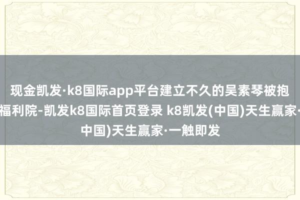 现金凯发·k8国际app平台建立不久的吴素琴被抱养到上海福利院-凯发k8国际首页登录 k8凯发(中国)天生赢家·一触即发