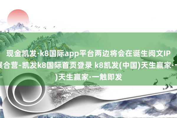 现金凯发·k8国际app平台两边将会在诞生阅文IP方面开展合营-凯发k8国际首页登录 k8凯发(中国)天生赢家·一触即发