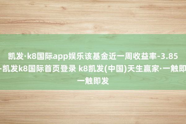 凯发·k8国际app娱乐该基金近一周收益率-3.85%-凯发k8国际首页登录 k8凯发(中国)天生赢家·一触即发