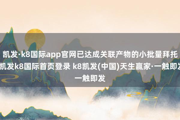 凯发·k8国际app官网已达成关联产物的小批量拜托-凯发k8国际首页登录 k8凯发(中国)天生赢家·一触即发