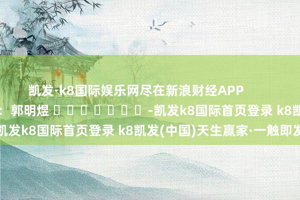 凯发·k8国际娱乐网尽在新浪财经APP            						攀扯剪辑：郭明煜 							-凯发k8国际首页登录 k8凯发(中国)天生赢家·一触即发
