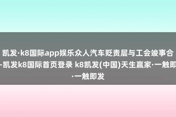 凯发·k8国际app娱乐众人汽车贬责层与工会竣事合同-凯发k8国际首页登录 k8凯发(中国)天生赢家·一触即发
