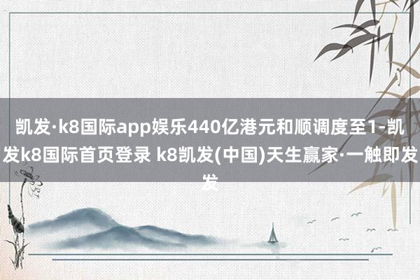 凯发·k8国际app娱乐440亿港元和顺调度至1-凯发k8国际首页登录 k8凯发(中国)天生赢家·一触即发