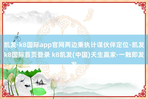 凯发·k8国际app官网两边秉执计谋伙伴定位-凯发k8国际首页登录 k8凯发(中国)天生赢家·一触即发