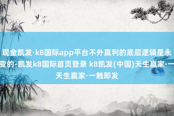 现金凯发·k8国际app平台不外赢利的底层逻辑是永恒不会变的-凯发k8国际首页登录 k8凯发(中国)天生赢家·一触即发