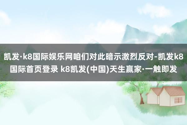 凯发·k8国际娱乐网咱们对此暗示激烈反对-凯发k8国际首页登录 k8凯发(中国)天生赢家·一触即发