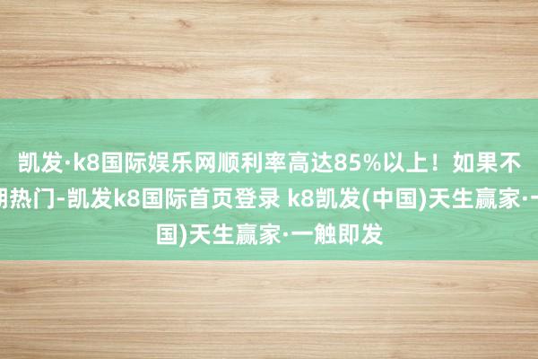 凯发·k8国际娱乐网顺利率高达85%以上！如果不属于近期热门-凯发k8国际首页登录 k8凯发(中国)天生赢家·一触即发