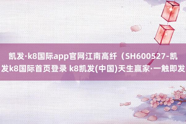 凯发·k8国际app官网江南高纤（SH600527-凯发k8国际首页登录 k8凯发(中国)天生赢家·一触即发