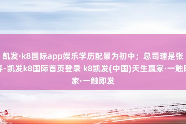 凯发·k8国际app娱乐学历配景为初中；总司理是张彭春-凯发k8国际首页登录 k8凯发(中国)天生赢家·一触即发