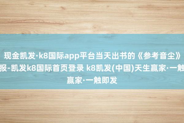 现金凯发·k8国际app平台当天出书的《参考音尘》数字报-凯发k8国际首页登录 k8凯发(中国)天生赢家·一触即发