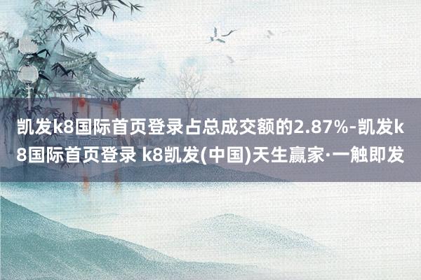 凯发k8国际首页登录占总成交额的2.87%-凯发k8国际首页登录 k8凯发(中国)天生赢家·一触即发