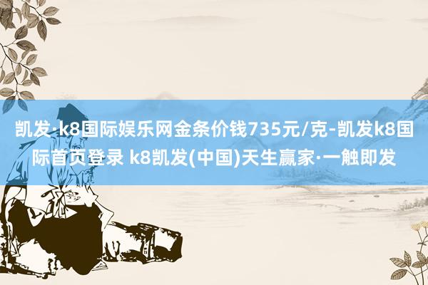 凯发·k8国际娱乐网金条价钱735元/克-凯发k8国际首页登录 k8凯发(中国)天生赢家·一触即发