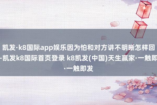 凯发·k8国际app娱乐因为怕和对方讲不明晰怎样回事-凯发k8国际首页登录 k8凯发(中国)天生赢家·一触即发