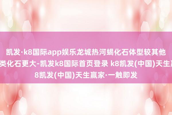 凯发·k8国际app娱乐龙城热河蝎化石体型较其他国度中生代蝎类化石更大-凯发k8国际首页登录 k8凯发(中国)天生赢家·一触即发