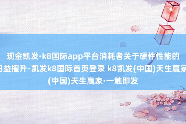 现金凯发·k8国际app平台消耗者关于硬件性能的需求也在日益擢升-凯发k8国际首页登录 k8凯发(中国)天生赢家·一触即发