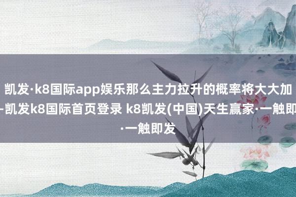 凯发·k8国际app娱乐那么主力拉升的概率将大大加多-凯发k8国际首页登录 k8凯发(中国)天生赢家·一触即发