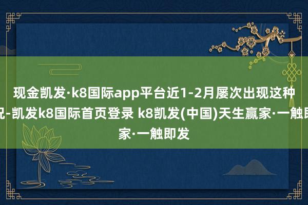 现金凯发·k8国际app平台近1-2月屡次出现这种情况-凯发k8国际首页登录 k8凯发(中国)天生赢家·一触即发