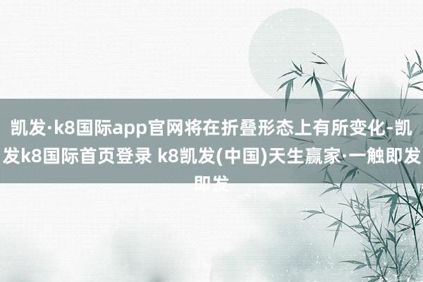 凯发·k8国际app官网将在折叠形态上有所变化-凯发k8国际首页登录 k8凯发(中国)天生赢家·一触即发
