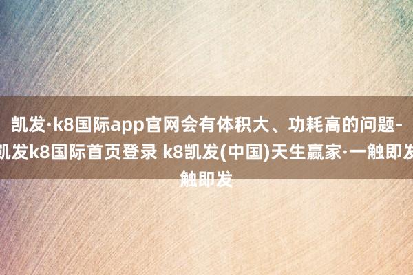 凯发·k8国际app官网会有体积大、功耗高的问题-凯发k8国际首页登录 k8凯发(中国)天生赢家·一触即发