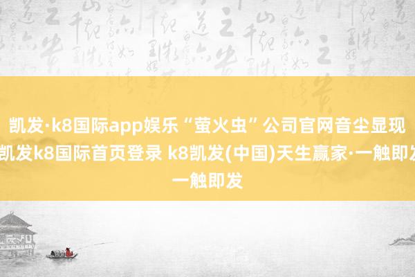 凯发·k8国际app娱乐“萤火虫”公司官网音尘显现-凯发k8国际首页登录 k8凯发(中国)天生赢家·一触即发