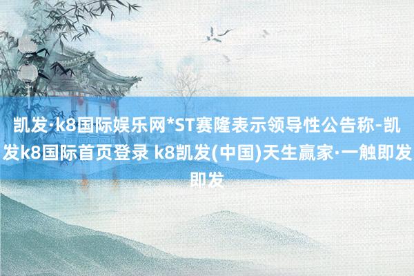 凯发·k8国际娱乐网*ST赛隆表示领导性公告称-凯发k8国际首页登录 k8凯发(中国)天生赢家·一触即发