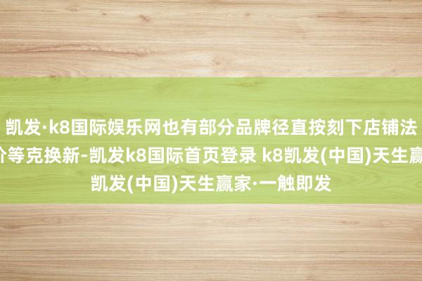 凯发·k8国际娱乐网也有部分品牌径直按刻下店铺法例发换购金价等克换新-凯发k8国际首页登录 k8凯发(中国)天生赢家·一触即发