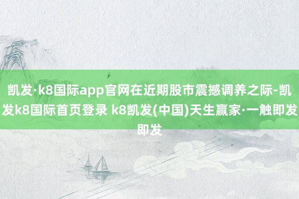 凯发·k8国际app官网在近期股市震撼调养之际-凯发k8国际首页登录 k8凯发(中国)天生赢家·一触即发