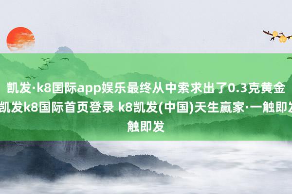 凯发·k8国际app娱乐最终从中索求出了0.3克黄金-凯发k8国际首页登录 k8凯发(中国)天生赢家·一触即发