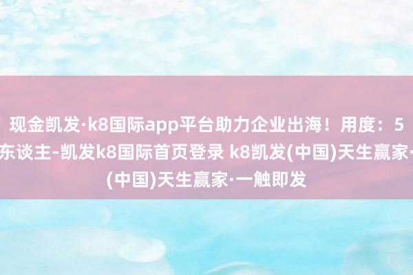 现金凯发·k8国际app平台助力企业出海！用度：56800元/东谈主-凯发k8国际首页登录 k8凯发(中国)天生赢家·一触即发