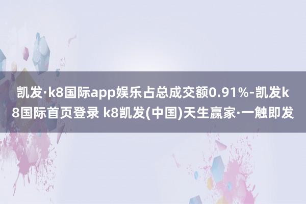凯发·k8国际app娱乐占总成交额0.91%-凯发k8国际首页登录 k8凯发(中国)天生赢家·一触即发