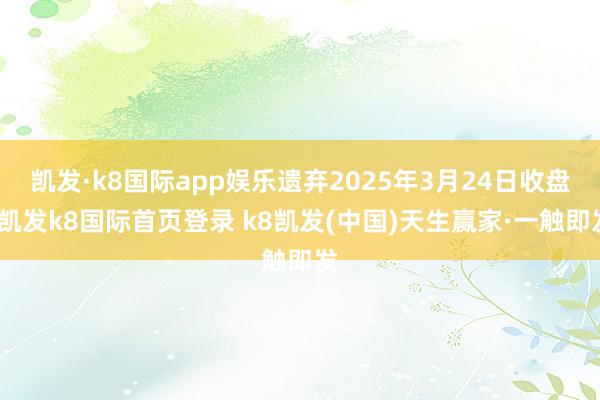 凯发·k8国际app娱乐遗弃2025年3月24日收盘-凯发k8国际首页登录 k8凯发(中国)天生赢家·一触即发
