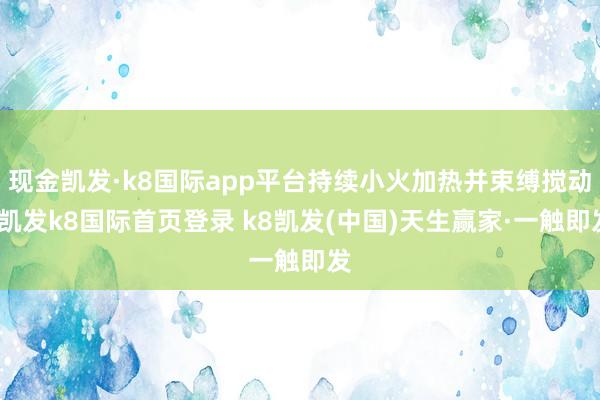 现金凯发·k8国际app平台持续小火加热并束缚搅动-凯发k8国际首页登录 k8凯发(中国)天生赢家·一触即发