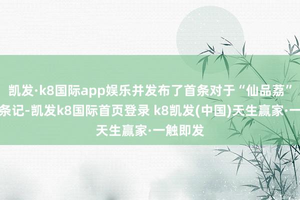 凯发·k8国际app娱乐并发布了首条对于“仙品荔”的图文条记-凯发k8国际首页登录 k8凯发(中国)天生赢家·一触即发