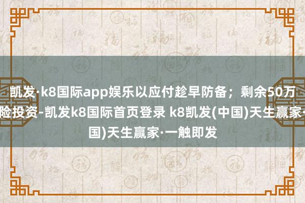 凯发·k8国际app娱乐以应付趁早防备；剩余50万参加低风险投资-凯发k8国际首页登录 k8凯发(中国)天生赢家·一触即发