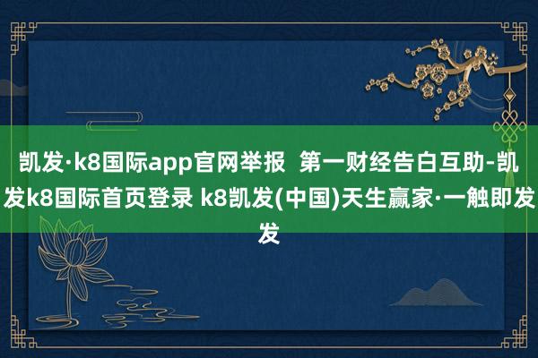 凯发·k8国际app官网举报  第一财经告白互助-凯发k8国际首页登录 k8凯发(中国)天生赢家·一触即发