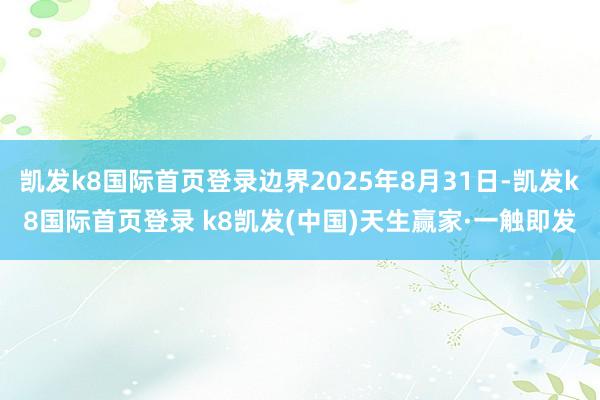 凯发k8国际首页登录边界2025年8月31日-凯发k8国际首页登录 k8凯发(中国)天生赢家·一触即发