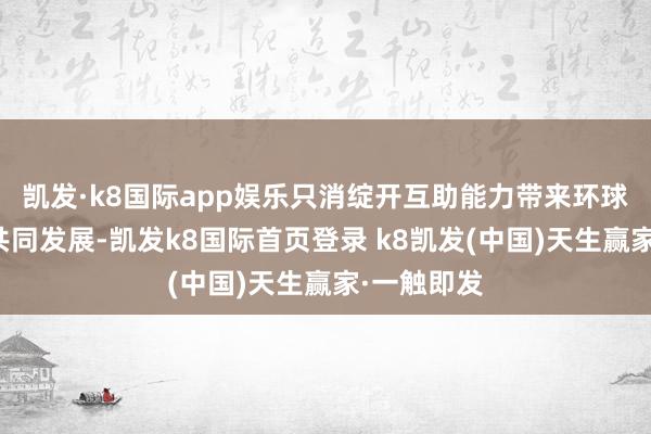 凯发·k8国际app娱乐只消绽开互助能力带来环球经济金融共同发展-凯发k8国际首页登录 k8凯发(中国)天生赢家·一触即发
