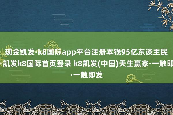 现金凯发·k8国际app平台注册本钱95亿东谈主民币-凯发k8国际首页登录 k8凯发(中国)天生赢家·一触即发