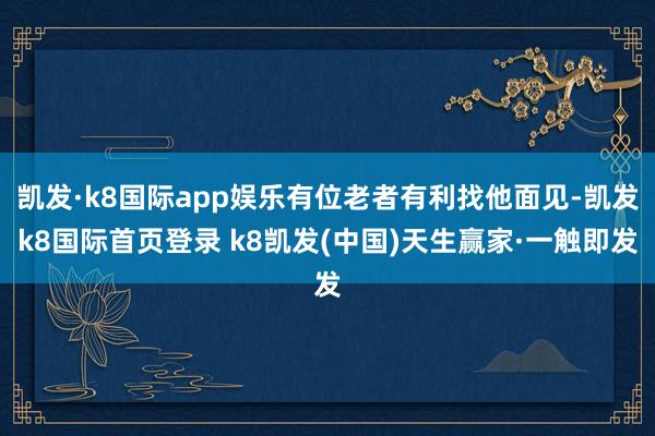 凯发·k8国际app娱乐有位老者有利找他面见-凯发k8国际首页登录 k8凯发(中国)天生赢家·一触即发
