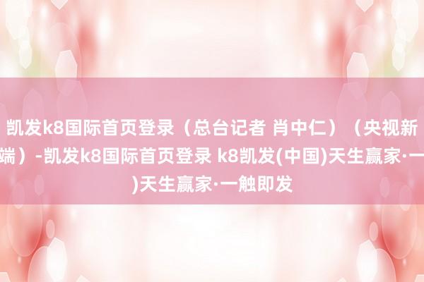 凯发k8国际首页登录（总台记者 肖中仁）（央视新闻客户端）-凯发k8国际首页登录 k8凯发(中国)天生赢家·一触即发