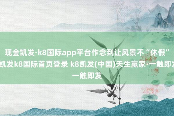 现金凯发·k8国际app平台作念到让风景不“休假”-凯发k8国际首页登录 k8凯发(中国)天生赢家·一触即发